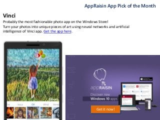AppRaisin App Pick of the Month
Get it now!
Vinci
Probably the most fashionable photo app on the Windows Store!
Turn your photos into unique pieces of art using neural networks and artificial
intelligence of Vinci app. Get the app here.
 