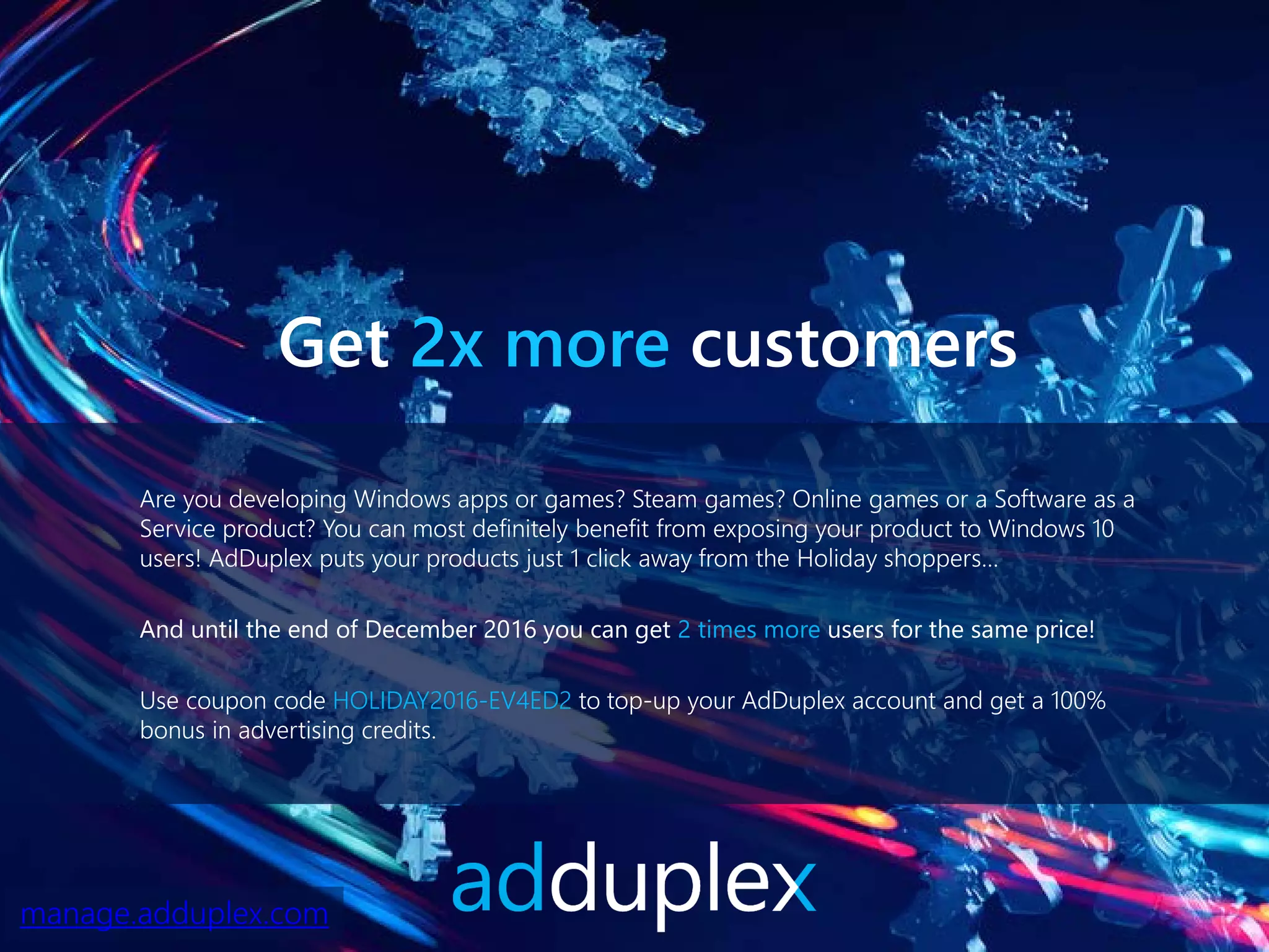 Are you developing Windows apps or games? Steam games? Online games or a Software as a
Service product? You can most definitely benefit from exposing your product to Windows 10
users! AdDuplex puts your products just 1 click away from the Holiday shoppers…
And until the end of December 2016 you can get 2 times more users for the same price!
Use coupon code HOLIDAY2016-EV4ED2 to top-up your AdDuplex account and get a 100%
bonus in advertising credits.
Get 2x more customers
manage.adduplex.com
 