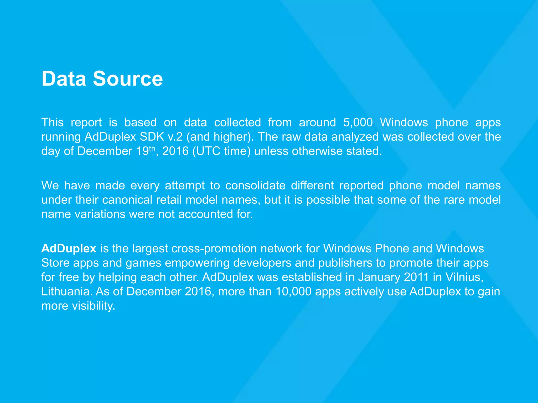 Data Source
This report is based on data collected from around 5,000 Windows phone apps
running AdDuplex SDK v.2 (and higher). The raw data analyzed was collected over the
day of December 19th, 2016 (UTC time) unless otherwise stated.
We have made every attempt to consolidate different reported phone model names
under their canonical retail model names, but it is possible that some of the rare model
name variations were not accounted for.
AdDuplex is the largest cross-promotion network for Windows Phone and Windows
Store apps and games empowering developers and publishers to promote their apps
for free by helping each other. AdDuplex was established in January 2011 in Vilnius,
Lithuania. As of December 2016, more than 10,000 apps actively use AdDuplex to gain
more visibility.
 