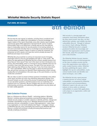 WhiteHat Website Security Statistic Report

Fall 2009, 8th Edition


                                                                             8th edition
Introduction                                                                           Web security is a moving target and
                                                                                       enterprises need timely information about
The fact that the vast majority of websites, including those considered most           the latest attack trends, how they can best
business critical, are riddled with vulnerabilities is common knowledge to
                                                                                       defend their websites, and visibility into their
regular readers of this report. Essentially, every other industry report available
unanimously agrees Web applications represent the #1 avenue of attack.                 vulnerability lifecycle. Through its Software-
Unfortunately, what is not well-known is exactly what are the most efficient           as-a-Service (SaaS) offering, WhiteHat
steps to measurably improve the security posture of an existing website, or            Sentinel, WhiteHat Security is uniquely
one soon to be built. Ironically, there is no shortage of security best-practice       positioned to deliver the knowledge and
recommendations, despite a dearth of metrics to justify the investment. So,            solutions that organizations need to protect
enterprises are left to guess, and hope their actions actually decrease the            their brands, attain PCI compliance and
likelihood and impact of an incident.
                                                                                       avert costly breaches.
WhiteHat Security would like to continue its long track record of bringing
meaningful metrics to the fore and shedding new light on “what works.” We              The WhiteHat Website Security Statistics
believe the data gathered by WhiteHat Security contains valuable lessons from          Report provides a one-of-a-kind perspective
those that are “more secure” than rest. In this report we have introduced a new        on the state of website security and the
section, Zero-Vulnerability, which is a first-look at various websites which do not    issues that organizations must address to
currently or have never had serious issues. The goal of this new section is to
                                                                                       safely conduct business online. WhiteHat
begin exploring what differences they may have, if any, from those sites which
do – have vulnerabilities. What can they teach us about the best-practices             has been publishing the report, which
they use and how outcomes are affected? Does implementing certain controls             highlights the top ten vulnerabilities, tracks
equally affect all vulnerabilities in the same way, on the same timeline, or are the   vertical market trends and identifies new
results less consistent?                                                               attack techniques, since 2006.

We can make no claim to answer all these questions immediately in this edition
                                                                                       The WhiteHat Security report presents
of the report, but there are some very interesting observations already. From
this point forward, we will continue the process of peeling back the layers so         a statistical picture of current website
we can ask better questions, and field questions from our readership, and              vulnerabilities, accompanied by WhiteHat
questions from our customers. We are confident that over time new ways of              expert analysis and recommendations.
understanding, prioritizing, and addressing Web application security issues will       WhiteHat’s report is the only one in the
be made readily apparent.                                                              industry to focus solely on unknown
                                                                                       vulnerabilities in custom Web applications,
                                                                                       code unique to an organization, within real-
                                                                                       world websites.
Data Collection Process
Built on a Software-as-a-Service (SaaS) – technology platform, WhiteHat
Sentinel combines advanced proprietary scanning technology with expert
website security analysis, to enable customers to identify, prioritize, manage and
remediate vulnerabilities as they occur. WhiteHat Sentinel focuses solely on
previously unknown vulnerabilities in custom Web applications-- code unique
to an organization, on real-world websites (see Figure 1 next page ). Unique
to WhiteHat Security, every vulnerability discovered by any WhiteHat Sentinel
Service is verified and prioritized, virtually eliminating false-positives and
radically simplifying remediation.
 