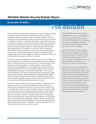 WhiteHat Website Security Statistic Report

Spring 2009, 7th Edition


                                                                             7th edition
There is a difference between what is possible and what is probable, something         The WhiteHat Website Security Statistics
we often lose sight of in the world of information security. For example, a            Report provides a one-of-a-kind perspective
vulnerability represents a possible way for an attacker to exploit an asset, but       on the state of website security and the
remember not all vulnerabilities are created equal. Obviously we must also keep        issues that organizations must address to
in mind that just because a vulnerability exists does not necessarily mean it will     avert attack. WhiteHat has been publishing
be exploited, or indicate by whom or to what extent. Clearly, many vulnerabilities     the report, which highlights the top ten
are very serious leaving the door open to compromise of sensitive information,         vulnerabilities, vertical market trends and
financial loss, brand damage, violation of industry regulations, and downtime.         new attack vectors, since 2006.
Some vulnerabilities are more difficult to exploit than others and therefore
attract different attackers. Autonomous worms & viruses may attack one type            The WhiteHat report presents a statistical
of issue, while a sentient targeted attacker may prefer another path. Better           picture of current website vulnerabilities,
understanding of these factors enables us to make informed business decisions          accompanied by WhiteHat expert analysis
about website risk management and what is probable.                                    and recommendations. WhiteHat’s report
                                                                                       is the only one in the industry to focus
In relation to website vulnerabilities, this report represents what is possible. For   solely on unknown vulnerabilities in custom
those unfamiliar with the methods commonly employed to break into websites,            Web applications, code unique to an
they are not buffer overflows, format string issues, or unsigned integers. Those       organization, within real-world websites.
avenues are most often applied to commercial and open source software.
Instead custom Web applications, those employed by e-commerce, financial               WhiteHat issues continued installments of
and business sites the world over, are exploited via SQL Injection, Cross-Site         the Website Security Statistics Report on a
Scripting (XSS), and various forms of business logic flaws – the very same             quarterly basis. To ensure the report remains
issues represented in our Top Ten list (see below) and a leading cause of data         useful and relevant, WhiteHat incorporates
loss according to Verizon’s 2009 Data Breach Investigations Report (DBIR)1.            feedback and ideas from leading industry
The Verizon report contains the data that helps correlate what is possible to          thought leaders and influencers. Based on
what is probable. Tying back a particular event to a source and attack vector is       feedback already received, the latest report
a crucial step toward making better decisions down the road.                           includes: comparing vulnerability prevalence
                                                                                       by severity, top ten vulnerability classes
According to Verizon’s DBIR, most incidents stemmed from external sources,             sorted by percentage likelihood and an
linked to organized crime, and exploited Web-based flaws. This means our               outline of the types of technology typically
adversaries do not typically have access to the source code or binaries of the         encountered during WhiteHat vulnerability
custom Web applications they exploit (not that they need it). This threat profile      assessments mapped with the associated
is also different from someone analyzing a piece of operation system software          vulnerability percentage breakdown.
to uncover a 0-day who may test locally 24x7 without raising alarms. It also
differs from scanning a network for unpatched issues open to a ready made
exploit. Verizon goes further, organizing the apparent attackers into three types
based upon how they chose their targets2. They are “Random opportunistic,”
“Directed opportunistic,” and “Fully targeted.” To put these attacker types into a
Web security context we found it necessary to describe their basic actions as
we have experienced the same trends in our world.
 