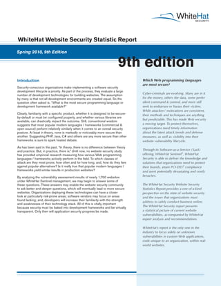 WhiteHat Website Security Statistic Report

Spring 2010, 9th Edition


                                                                           9th edition
Introduction                                                                         Which Web programming languages
                                                                                     are most secure?
Security-conscious organizations make implementing a software security
development lifecycle a priority. As part of the process, they evaluate a large
                                                                                     Cyber-criminals are evolving. Many are in it
number of development technologies for building websites. The assumption
by many is that not all development environments are created equal. So the           for the money, others the data, some prefer
question often asked is, “What is the most secure programming language or            silent command & control, and more still
development framework available?”                                                    seek to embarrass or harass their victims.
                                                                                     While attackers’ motivations are consistent,
Clearly, familiarity with a specific product, whether it is designed to be secure-   their methods and techniques are anything
by-default or must be configured properly, and whether various libraries are
                                                                                     but predictable. This has made Web security
available, can drastically impact the outcome. Still, conventional wisdom
suggests that most popular modern languages / frameworks (commercial &               a moving target. To protect themselves,
open source) perform relatively similarly when it comes to an overall security       organizations need timely information
posture. At least in theory, none is markedly or noticeably more secure than         about the latest attack trends and defense
another. Suggesting PHP, Java, C# and others are any more secure than other          measures, as well as visibility into their
frameworks is sure to spark heated debate.                                           website vulnerability lifecycle.
As has been said in the past, “In theory, there is no difference between theory
and practice. But, in practice, there is.” Until now, no website security study      Through its Software-as-a-Service (SaaS)
has provided empirical research measuring how various Web programming                offering, WhiteHat Sentinel1, WhiteHat
languages / frameworks actively perform in the field. To which classes of            Security is able to deliver the knowledge and
attack are they most prone, how often and for how long; and, how do they fare        solutions that organizations need to protect
against popular alternatives? Is it really true that popular modern languages /      their brands, attain PCI-DSS2 compliance
frameworks yield similar results in production websites?                             and avert potentially devastating and costly
By analyzing the vulnerability assessment results of nearly 1,700 websites           breaches.
under WhiteHat Sentinel management, we may begin to answer some of
these questions. These answers may enable the website security community             The WhiteHat Security Website Security
to ask better and deeper questions, which will eventually lead to more secure        Statistics Report provides a one-of-a-kind
websites. Organizations deploying these technologies can have a closer               perspective on the state of website security
look at particularly risk-prone areas; software vendors may focus on areas           and the issues that organizations must
found lacking; and, developers will increase their familiarity with the strength
                                                                                     address to safely conduct business online.
and weaknesses of their technology stack. All of this is vitally important
because security must be baked into development frameworks and be virtually          The WhiteHat Security report presents
transparent. Only then will application security progress be made.                   a statistical picture of current website
                                                                                     vulnerabilities, accompanied by WhiteHat
                                                                                     expert analysis and recommendations.

                                                                                     WhiteHat’s report is the only one in the
                                                                                     industry to focus solely on unknown
                                                                                     vulnerabilities in custom Web applications,
                                                                                     code unique to an organization, within real-
                                                                                     world websites.
 