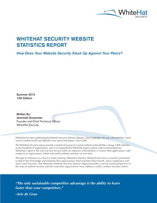 WHITEHAT SECURITY WEBSITE
 STATISTICS REPORT
 How Does Your Website Security Stack Up Against Your Peers?




 Summer 2012
 12th Edition




 Written By:
 Jeremiah Grossman
 Founder and Chief Technical Officer
 WhiteHat Security



WhiteHat has been publishing the Website Security Statistics Report, which highlights the top vulnerabilities, tracks
vertical market trends and identifies new attack techniques, since 2006.
The WhiteHat Security report presents a statistical picture of current website vulnerabilities among 7,000 websites,
across hundreds of organization, and is accompanied by WhiteHat expert analysis and recommendations.
WhiteHat’s report is the only one that focuses solely on unknown vulnerabilities in custom Web applications, code
unique to an organization, within real-world websites and does so over time.
Through its Software-as-a-Service (SaaS) offering, WhiteHat Sentinel, WhiteHat Security is uniquely positioned
to deliver the knowledge and solutions that organizations need to protect their brands, attain compliance and
avert costly breaches. The WhiteHat’s Website Security Statistics Report provides a one-of-a-kind perspective on
the state of website security and the issues that organizations must address to safely conduct business online.




“The only sustainable competitive advantage is the ability to learn
faster than your competitors.”
-Arie de Geus
 