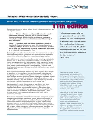 WhiteHat Website Security Statistic Report

Winter 2011, 11th Edition – Measuring Website Security: Windows of Exposure



Spend enough time in the realm of website security and inevitably you learn two
                                                                                  11th edition
very important lessons:

  Lesson 1 – Software will always have bugs and by extension, security
                                                                                       “When you can measure what you
  vulnerabilities. Therefore, a practical goal for a secure software                   are speaking about, and express it in
  development lifecycle (SDLC) should be to reduce, not necessarily
  eliminate, the number of vulnerabilities introduced and the severity of              numbers, you know something about
  those that remain1.
                                                                                       it, when you cannot express it in num-
  Lesson 2 – Exploitation of just one website vulnerability is enough to
                                                                                       bers, your knowledge is of a meager
  significantly disrupt online business, cause data loss, shake customer
  confidence, and more. Therefore, the earlier vulnerabilities are identified          and unsatisfactory kind; it may be the
  and the faster they are remediated the shorter the window of opportunity
  for an attacker to maliciously exploit them.                                         beginning of knowledge, but you have

Collectively this tells us that the security posture of a website should not only be   scarcely, in your thoughts advanced to
measured by the number of vulnerabilities, but also must consider remediation          the stage of science.”
rates and time-to-fix metrics. Experience in website security also teaches:
                                                                                       - Lord Kelvin
Vulnerabilities do not exploit themselves. Someone or something, an attacker (or
“threat”), uses an attack vector to exploit a vulnerability in a website, bypass a
control, and cause a technical or business impact. Some attackers are sentient,
and others are autonomous. Different attackers have different capabilities and
goals in mind. Consequently, to protect websites against a particular threat,
security professionals must understand its methods and have the proper security
controls in place.

Some organizations are targets of opportunity, others targets of choice. Targets
                                                                                       The WhiteHat Website Security
of opportunity are victimized when their security posture is weaker than the
average organization and the data they possess can be converted easily into            Statistics Report provides a one-of-a-
liquid currency. Targets of opportunity possess some form of unique and valuable       kind perspective on the state of website
information that is particularly attractive to an attacker. Organizations are well-    security and the issues that organizations
advised to determine if they likely represent a target of opportunity, of choice, or   must address to safely conduct business
both, because it will them help establish a “secure enough” bar.                       online. WhiteHat has been publishing
                                                                                       the report, which highlights the top
If an organization is a target of opportunity, the goal of being at or above
average regarding website vulnerability numbers among your peers is                    vulnerabilities, tracks vertical market
reasonable. If a target of choice, then the adversary is one who will spend            trends and identifies new attack
whatever time is necessary looking for gaps in the defenses to exploit. In this        techniques, since 2006.
case, an organization must elevate its website security posture to a point
where an attacker’s efforts are detectable, preventable, and in case of                The WhiteHat Security report presents
compromise, survivable.                                                                a statistical picture of current website
                                                                                       vulnerabilities among the more than
These lessons make it clear that an effective website risk management program
involves critical thought and planning that extends beyond arbitrarily trying to       3,000 websites under management,
identify and fix vulnerabilities on an ad hoc basis. Website security is about         accompanied by WhiteHat expert
understanding the threat, appropriately mapping the threat to the business             analysis and recommendations.
assets and tolerance for risk, limiting the Window of Exposure, and improving          WhiteHat’s report is the only one in the
organizational responsiveness. Achieving this level of website security readiness      industry to focus solely on previously
and the ability to justify the resource investment requires data. Data about your      unknown vulnerabilities in custom
organization, its progress, and the relative security posture compared to
                                                                                       Web applications, code unique to an
similar companies.
                                                                                       organization, within real-world websites.
 