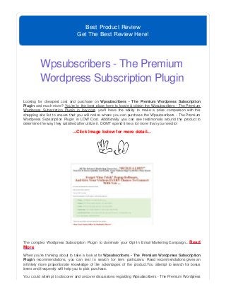 Best Product Review
Get The Best Review Here!
Wpsubscribers - The Premium
Wordpress Subscription Plugin
Looking for cheapest cost and purchase on Wpsubscribers - The Premium Wordpress Subscription
Plugin and much more? You're in the best place here to locate & obtain the Wpsubscribers - The Premium
Wordpress Subscription Plugin in low cost, you'll have the ability to make a price comparison with this
shopping site list to ensure that you will notice where you can purchase the Wpsubscribers - The Premium
Wordpress Subscription Plugin in LOW Cost. Additionally you can see testimonials around the product to
determine the way they satisfied after utilize it. DON'T spend time a lot more than you need to!
...Click Image below for more detail...
The complex Wordpress Subscription Plugin to dominate your Opt-In Email Marketing Campaign....Read
More
When you're thinking about to take a look at for Wpsubscribers - The Premium Wordpress Subscription
Plugin recommendations, you can test to search for item particulars. Read recommendations gives an
infinitely more proportionate knowledge of the advantages of the product.You attempt to search for bonus
items and frequently will help you to pick purchase.
You could attempt to discover and uncover discussions regarding Wpsubscribers - The Premium Wordpress
 