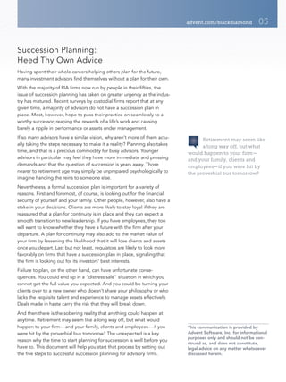 advent.com/blackdiamond           05


Succession Planning:
Heed Thy Own Advice
Having spent their whole careers helping others plan for the future,
many investment advisors find themselves without a plan for their own.
With the majority of RIA firms now run by people in their fifties, the
issue of succession planning has taken on greater urgency as the indus-
try has matured. Recent surveys by custodial firms report that at any
given time, a majority of advisors do not have a succession plan in
place. Most, however, hope to pass their practice on seamlessly to a
worthy successor, reaping the rewards of a life’s work and causing
barely a ripple in performance or assets under management.
If so many advisors have a similar vision, why aren’t more of them actu-           Retirement may seem like
ally taking the steps necessary to make it a reality? Planning also takes          a long way off, but what
time, and that is a precious commodity for busy advisors. Younger            would happen to your firm—
advisors in particular may feel they have more immediate and pressing        and your family, clients and
demands and that the question of succession is years away. Those             employees—if you were hit by
nearer to retirement age may simply be unprepared psychologically to         the proverbial bus tomorrow?
imagine handing the reins to someone else.
Nevertheless, a formal succession plan is important for a variety of
reasons. First and foremost, of course, is looking out for the financial
security of yourself and your family. Other people, however, also have a
stake in your decisions. Clients are more likely to stay loyal if they are
reassured that a plan for continuity is in place and they can expect a
smooth transition to new leadership. If you have employees, they too
will want to know whether they have a future with the firm after your
departure. A plan for continuity may also add to the market value of
your firm by lessening the likelihood that it will lose clients and assets
once you depart. Last but not least, regulators are likely to look more
favorably on firms that have a succession plan in place, signaling that
the firm is looking out for its investors’ best interests.
Failure to plan, on the other hand, can have unfortunate conse-
quences. You could end up in a “distress sale” situation in which you
cannot get the full value you expected. And you could be turning your
clients over to a new owner who doesn’t share your philosophy or who
lacks the requisite talent and experience to manage assets effectively.
Deals made in haste carry the risk that they will break down.
And then there is the sobering reality that anything could happen at
anytime. Retirement may seem like a long way off, but what would
happen to your firm—and your family, clients and employees—if you            This communication is provided by
were hit by the proverbial bus tomorrow? The unexpected is a key             Advent Software, Inc. for informational
                                                                             purposes only and should not be con-
reason why the time to start planning for succession is well before you
                                                                             strued as, and does not constitute,
have to. This document will help you start that process by setting out       legal advice on any matter whatsoever
the five steps to successful succession planning for advisory firms.         discussed herein.
 