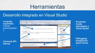 Herramientas
Desarrollo integrado en Visual Studio
Proyectos
Xcode
importados a
Visual Studio
Lenguaje
soportado:
colores,
autocompletad
o
Debugging:
breakpoints,
stack traces,
…
Universal API
Interop
 