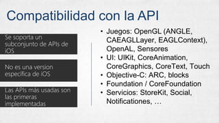 Compatibilidad con la API
Se soporta un
subconjunto de APIs de
iOS
No es una version
específica de iOS
Las APIs más usadas son
las primeras
implementadas
• Juegos: OpenGL (ANGLE,
CAEAGLLayer, EAGLContext),
OpenAL, Sensores
• UI: UIKit, CoreAnimation,
CoreGraphics, CoreText, Touch
• Objective-C: ARC, blocks
• Foundation / CoreFoundation
• Servicios: StoreKit, Social,
Notificationes, …
 