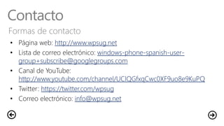 Contacto
Formas de contacto
• Página web: http://www.wpsug.net
• Lista de correo electrónico: windows-phone-spanish-user-
group+subscribe@googlegroups.com
• Canal de YouTube:
http://www.youtube.com/channel/UClQGfxqCwc0XF9uo8e9KuPQ
• Twitter: https://twitter.com/wpsug
• Correo electrónico: info@wpsug.net
 
