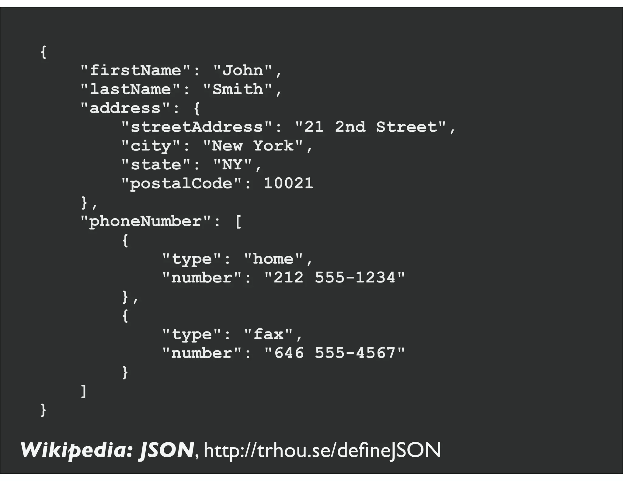 {
"firstName": "John",
"lastName": "Smith",
"address": {
"streetAddress": "21 2nd Street",
"city": "New York",
"state": "NY",
"postalCode": 10021
},
"phoneNumber": [
{
"type": "home",
"number": "212 555-1234"
},
{
"type": "fax",
"number": "646 555-4567"
}
]
}
Wikipedia: JSON, http://trhou.se/deﬁneJSON
 