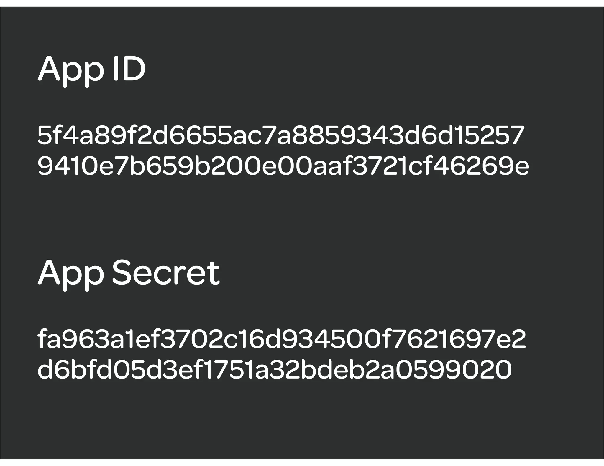 App ID
5f4a89f2d6655ac7a8859343d6d15257
9410e7b659b200e00aaf3721cf46269e
App Secret
fa963a1ef3702c16d934500f7621697e2
d6bfd05d3ef1751a32bdeb2a0599020
 