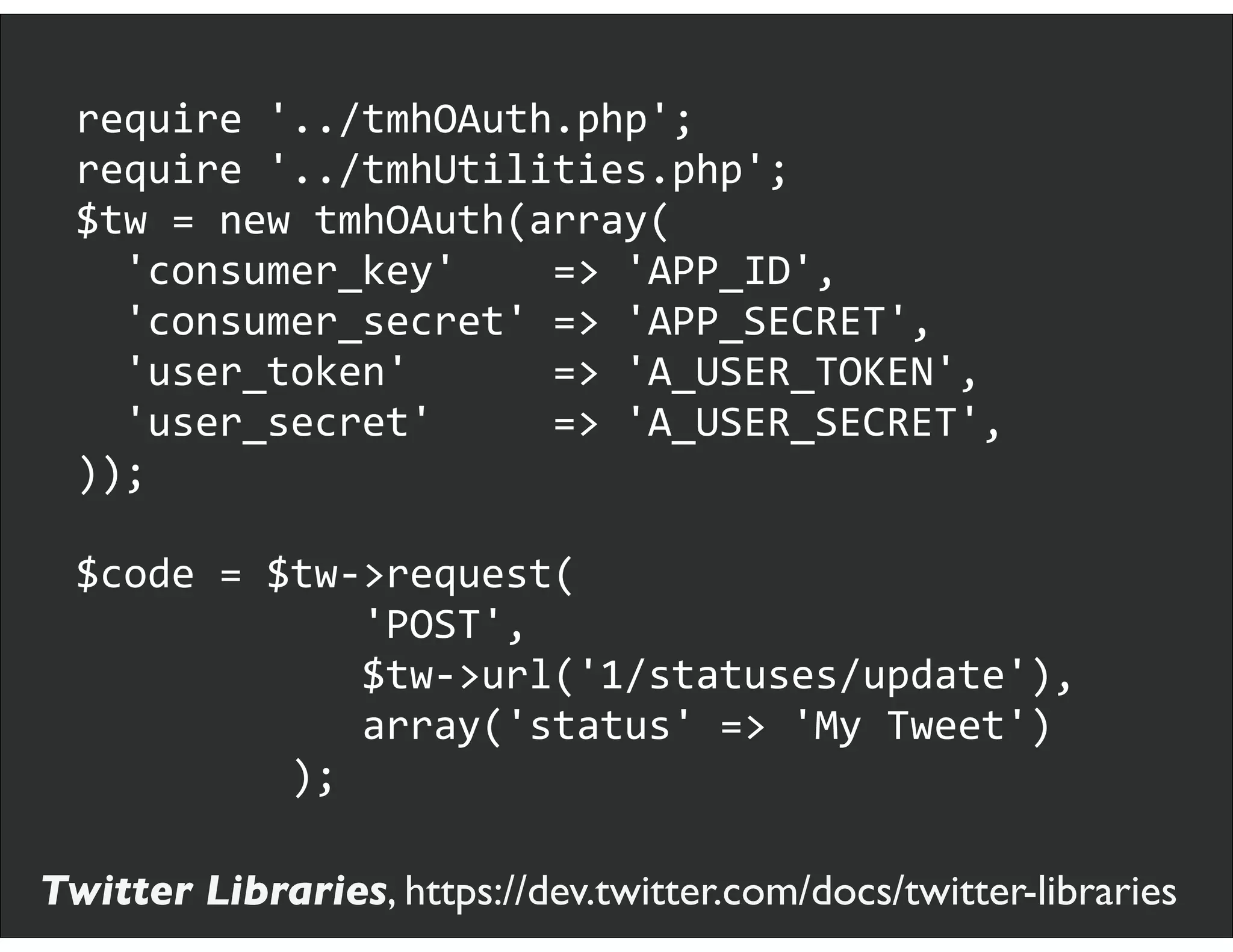 require	
  '../tmhOAuth.php';
require	
  '../tmhUtilities.php';
$tw	
  =	
  new	
  tmhOAuth(array(
	
  	
  'consumer_key'	
  	
  	
  	
  =>	
  'APP_ID',
	
  	
  'consumer_secret'	
  =>	
  'APP_SECRET',
	
  	
  'user_token'	
  	
  	
  	
  	
  	
  =>	
  'A_USER_TOKEN',
	
  	
  'user_secret'	
  	
  	
  	
  	
  =>	
  'A_USER_SECRET',
));
$code	
  =	
  $tw-­‐>request(
	
  	
  	
  	
  	
  	
  	
  	
  	
  	
  	
  	
  'POST',
	
  	
  	
  	
  	
  	
  	
  	
  	
  	
  	
  	
  $tw-­‐>url('1/statuses/update'),
	
  	
  	
  	
  	
  	
  	
  	
  	
  	
  	
  	
  array('status'	
  =>	
  'My	
  Tweet')
	
  	
  	
  	
  	
  	
  	
  	
  	
  );
Twitter Libraries, https://dev.twitter.com/docs/twitter-libraries
 