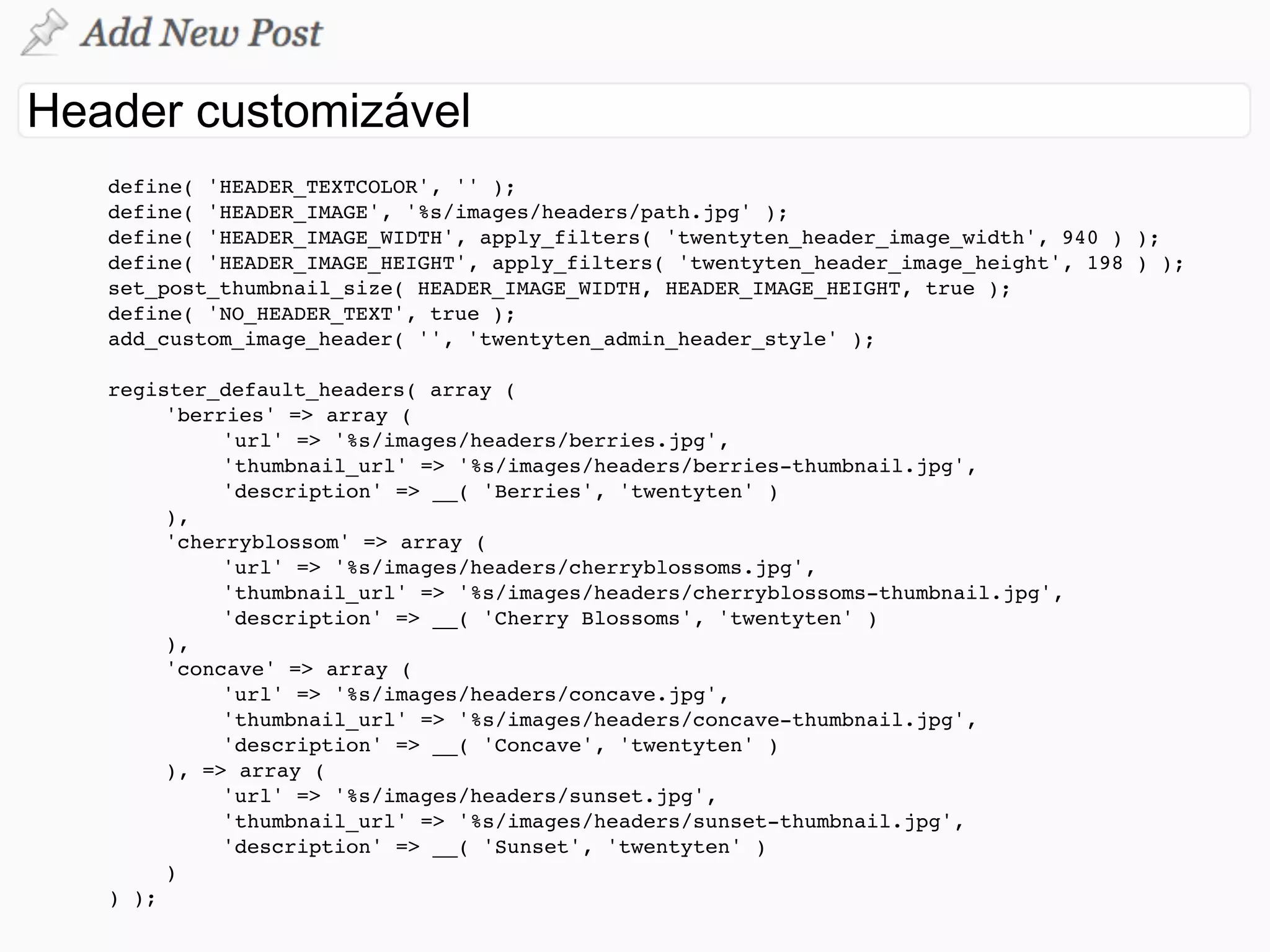 !   define( 'HEADER_TEXTCOLOR', '' );
!   define( 'HEADER_IMAGE', '%s/images/headers/path.jpg' );
!   define( 'HEADER_IMAGE_WIDTH', apply_filters( 'twentyten_header_image_width', 940 ) );
!   define( 'HEADER_IMAGE_HEIGHT', apply_filters( 'twentyten_header_image_height', 198 ) );
!   set_post_thumbnail_size( HEADER_IMAGE_WIDTH, HEADER_IMAGE_HEIGHT, true );
!   define( 'NO_HEADER_TEXT', true );
!   add_custom_image_header( '', 'twentyten_admin_header_style' );

    register_default_headers( array (
!   !    'berries' => array (
!   !    !    'url' => '%s/images/headers/berries.jpg',
!   !    !    'thumbnail_url' => '%s/images/headers/berries-thumbnail.jpg',
!   !    !    'description' => __( 'Berries', 'twentyten' )
!   !    ),
!   !    'cherryblossom' => array (
!   !    !    'url' => '%s/images/headers/cherryblossoms.jpg',
!   !    !    'thumbnail_url' => '%s/images/headers/cherryblossoms-thumbnail.jpg',
!   !    !    'description' => __( 'Cherry Blossoms', 'twentyten' )
!   !    ),
!   !    'concave' => array (
!   !    !    'url' => '%s/images/headers/concave.jpg',
!   !    !    'thumbnail_url' => '%s/images/headers/concave-thumbnail.jpg',
!   !    !    'description' => __( 'Concave', 'twentyten' )
!   !    ), => array (
!   !    !    'url' => '%s/images/headers/sunset.jpg',
!   !    !    'thumbnail_url' => '%s/images/headers/sunset-thumbnail.jpg',
!   !    !    'description' => __( 'Sunset', 'twentyten' )
!   !    )
!   ) );
 