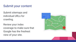 Submit your content
Submit sitemaps and
individual URLs for
crawling.
Review your index
coverage to make sure that
Google has the freshest
view of your site.