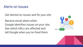 Alerts on Issues
Get alerted on issues and fix your site
Receive email alerts when
Google identifies issues on your site.
See which URLs are affected and
tell Google when you’ve fixed them.