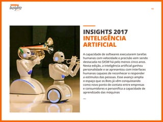 13
INSIGHTS 2017
INTELIGÊNCIA
ARTIFICIAL
A capacidade de softwares executarem tarefas
humanas com velocidade e precisão vem sendo
destacada no SXSW há pelo menos cinco anos.
Nesta edição, a inteligência artificial ganhou
personalidade e se apresentou com interfaces
humanas capazes de reconhecer e responder
a estímulos das pessoas. Esse avanço amplia
o espaço que os Bots já vêm conquistando
como novo ponto de contato entre empresas
e consumidores e personifica a capacidade de
aprendizado das máquinas
―
 