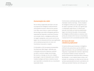 Insights 2017 Inteligência Artificial 14
Humanização dos robôs
Há um esforço organizado para fazer com que
os programas de inteligência artificial tenham
uma aparência humana. Dessa forma, passam
a ter olhos, nariz e boca e, a partir da evolução
da tecnologia, que ainda é emergente, ganham a
capacidade de responder a estímulos humanos
com emoção. Assim, a inteligência artificial não
só reagirá a perguntas, como ocorre com Siri, da
Apple, mas se conectará de forma mais significativa
com as pessoas porque terá um rosto com
movimentos musculares e reações.
O cofundador e CEO da empresa neozelandesa
Soul Machines, Mark Sagarn, defendeu que
a interação social entre máquinas e pessoas
vai definir o próximo estágio da tecnologia.
Ele mostrou e interagiu ao vivo com o BabyX,
personagem criado em laboratório que combina
modelos biológicos de faces e sistemas neurais
que respondem a comandos de voz e reconhecem
expressões faciais.
O tema evolui sustentado pela igual evolução das
chamadas machine learnings – forma complexa
de inteligência artificial que usa algoritmos para
ler dados e aprender com eles. Isso significa que
o computador pode treinar a si mesmo para
executar uma tarefa, ao invés de simplesmente
seguir uma lista de instruções. A humanização
da inteligência artificial acelera os sistemas como
pontos de contatos entre marcas e consumidores,
o que já ocorre com os assistentes pessoais e Bots.
Em busca de nova
relevância profissional
O mesmo esforço para humanizar a inteligência
artificial é visto para provar que ela redefine o
papel das pessoas e de suas habilidades diante das
máquinas. A capacidade dos sistemas e algoritmos
em processar desafios e propor soluções em
tempo humanamente impossível altera a dinâmica
de produção − e isso impacta todas as áreas, sem
exceção: no marketing e na mídia isso já é visto em
serviços automatizados de cloud; no jornalismo, há
robôs que escrevem histórias com certo grau de
 