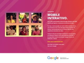 MOBILE
INTERATIVO.
Patrocinador do
SWSW INSIGHTS 2017
Para a Skol, patrocinadora oficial dos Jogos Olímpicos Rio 2016,
mais do que esporte, o momento era sinônimo de festa.
Por isso, a marca propôs um remix inédito de funk carioca
com Chariots on Fire, hino dos Jogos desde os tempos de
Atenas, convocando geral pra ser DJ por meio de uma
experiência interativa em vídeo.
Tudo por conta da tecnologia invisível por trás do projeto,
co-criado por F/Nazca e Zoo com produção da AATOA, e
da capacidade máxima do browser Google Chrome em
WebAudio e WebGL.
Sinta, ouça e experimente aqui.
Quer fazer um projeto como esse?
Fale com o Google.
 