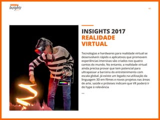 17
INSIGHTS 2017
REALIDADE
VIRTUAL
Tecnologias e hardwares para realidade virtual se
desenvolvem rápido e aplicativos que promovem
experiências imersivas são criados nos quatro
cantos do mundo. No entanto, a realidade virtual
ainda precisa provar que tem potencial para
ultrapassar a barreira do entretenimento com
escala global. Já existe um legado na utilização da
linguagem 3D em filmes e novos projetos nas áreas
de arte, saúde e próteses indicam que VR poderá ir
do hype à relevância
―
 