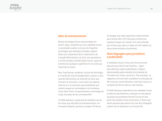 Insights 2017 Realidade Virtual 18
Além do entretenimento
Muitas tecnologias foram apresentadas em
Austin: apps e experiências com realidade virtual
e aumentada usando os óculos do Snapchat,
tecnologias que detectam emoções, sapatos
feitos com impressora 3D, e o laboratório de
inovação Wow Factory, da Sony, que apresentou
o incrível projetor portátil Xperia Touch, capaz de
transformar qualquer superfície em uma tela que
responde ao toque.
Mas Thad Starner, professor na área de tecnologia
e a mente por trás do Google Glass, roubou a cena
quando demonstrou de antemão as luvas que
ensinam os músculos a tocar piano em apenas
meia hora, e os sensores que possibilitam que
cachorros-guia se comuniquem com humanos.
Como disse Thad, “se aproximamos a tecnologia do
corpo, ele deixa de ser um empecilho”.
O SXSW destacou o potencial da realidade virtual
em áreas que vão além do entretenimento. Em
Innovation Awards, premiou o projeto Tilt Brush,
do Google, que utiliza aplicativos desenvolvidos
para Oculus Rift e HTC Vive para transformar
qualquer espaço em canvas. Tem sido utilizado
por artistas que, após a criação em VR, expõem as
obras desenvolvidas virtualmente.
Nova linguagem para jornalismo
e publicidade
A realidade virtual é uma nova forma de levar
pessoas para dentro das histórias − sejam
elas editoriais, sejam publicitárias. Projetos
desenvolvidos pelos estúdios de conteúdo do
The New York Times, nos EUA, e The Guardian, na
Inglaterra, já foram bem-sucedidos na utilização de
VR, inclusive comercialmente, inserindo marcas no
conteúdo de forma nativa e não invasiva.
O SXSW destacou experiências de realidade virtual
na Marcha das Mulheres, realizada um dia depois
da posse do presidente Donald Trump em boa
parte dos estados norte-americanos, e filmes que
levam pessoas para dentro da crise dos refugiados
a partir de um aplicativo e um óculos VR.
 