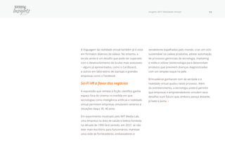 Insights 2017 Realidade Virtual 19
A linguagem da realidade virtual também já é vista
em formatos diversos de vídeos. No entanto, a
escala ainda é um desafio que pode ser superado
com o desenvolvimento de óculos mais acessíveis
− alguns já apresentados, como o Cardboard,
e outros em laboratório de startups e grandes
empresas como o Facebook.
Sci-Fi VR a favor dos negócios
A expressão que remete à ficção científica ganha
espaço fora do cinema na medida em que
tecnologias como inteligência artificial e realidade
virtual permitem empresas simularem cenários e
situações daqui 30, 40 anos.
Em experimento mostrado pelo MIT Media Lab,
uma empresa na área de saúde e beleza fundada
na década de 1990 fará sentido, em 2037, se não
tiver mais escritório para funcionários, mantiver
uma rede de fornecedores, embaixadores e
vendedores espalhados pelo mundo, criar um ciclo
sustentável na cadeia produtiva, adotar automação
de processos gerenciais de tecnologia, marketing
e mídia e utilizar biotecnologia para desenvolver
produtos que previnem doenças diagnosticadas
com um simples toque na pele.
Brincadeiras ganharam tom de verdade e a
realidade virtual ajudou neste processo. Além
do entretenimento, a tecnologia poderá permitir
que empresas e empreendedores simulem seus
desafios num futuro que, embora pareça distante,
já bate à porta. •
 