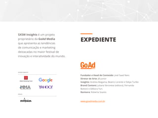 Fundador e Head de Conteúdo: José Saad Neto
Diretor de Arte: JB Junior
Insights: Andrea Magama, Beatriz Lorente e Felipe Turlão
Brand Content: Juliana Veronese (editora), Fernanda
Bottoni e Débora Yuri.
Revisora: Roberta Soares
www.goadmedia.com.br
EXPEDIENTE
SXSW Insights é um projeto
proprietário da GoAd Media
que apresenta as tendências
de comunicação e marketing
destacadas no maior festival de
inovação e interatividade do mundo.
OFERECIMENTO
APOIO
 