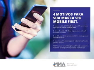 Patrocinador do
SWSW INSIGHTS 2017
4 MOTIVOS PARA
SUA MARCA SER
MOBILE FIRST.
1 - Existem mais de 4,8 bilhões de donos de celulares no mundo -
o que equivale a 65% da população global
2 - No Brasil, mais de 125 milhões de pessoas com mais de 10
anos já têm um celular
3 - Em 2020, haverá mais gente com celular na mão do que com
eletricidade em casa
4 - Sete em cada 10 pessoas no planeta terá um smartphone nos
próximos seis anos
A MMA é a maior comunidade global de líderes do ecossistema
mobile e te convida para fazer parte desta transformação.
 