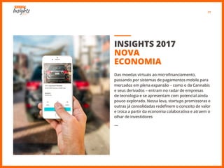 21
INSIGHTS 2017
NOVA
ECONOMIA
Das moedas virtuais ao microfinanciamento,
passando por sistemas de pagamentos mobile para
mercados em plena expansão − como o da Cannabis
e seus derivados − entram no radar de empresas
de tecnologia e se apresentam com potencial ainda
pouco explorado. Nessa leva, startups promissoras e
outras já consolidadas redefinem o conceito de valor
e troca a partir da economia colaborativa e atraem o
olhar de investidores
―
 