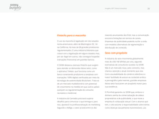 Insights 2017 Nova Economia 22
Fintechs para a maconha
O uso da maconha é legalizado em oito estados
norte-americanos, além de Washington DC. Só
na Califórnia, há mais de 68 grandes produtores
regulamentados. É uma indústria bilionária que
cresce com a legalização em alguns estados mas,
por ser ilegal em outros, não consegue hospedar
transações financeiras em grandes bancos.
O SXSW destacou startups fintechs que surgem
para atender as demandas desse setor, como
o aplicativo Tokken, que funciona como um
banco conectando produtores a varejistas com
transações 100% digitais verificadas por meio da
tecnologia de autenticidade Blockchain. Trata-se
de um mercado multibilionário com potencial
de crescimento na medida em que outros países
avançam na regulamentação do consumo
recreativo e medicinal.
A indústria da Cannabis precisará superar
desafios para comunicar o que entrega e, para
isso, apostará na profissionalização do marketing.
Segundo o AdAge, o setor já está entre os dez
maiores anunciantes dos EUA, mas a comunicação
encontra limitações em termos de canais.
Empresas de publicidade poderão surfar a onda
com modelos alternativos de segmentação e
distribuição de conteúdo.
Sexo com propósito
A indústria do sexo movimenta globalmente
mais de US$ 100 bilhões por ano, segundo
estimativas de consultores ouvidos no SXSW.
Não é um mercado novo, pelo contrário, mas
chama a atenção o atual momento que vive.
Com a escalabilidade do comércio eletrônico e
maior facilidade de acesso ao conteúdo erótico
e pornográfico pela internet, grandes empresas
desse setor buscaram um propósito maior para
sua existência.
O PornHub garantiu no SXSW que, embora o
dinheiro venha da comercialização de vídeos
proprietários e de publicidade, o que move a
empresa é a educação sexual. Com o alcance que
tem, o site assume a responsabilidade sobre temas
como doenças sexualmente transmissíveis, uso
 