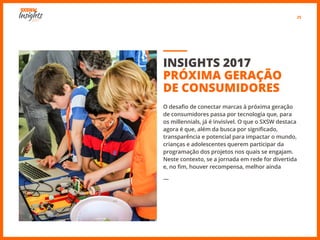 25
INSIGHTS 2017
PRÓXIMA GERAÇÃO
DE CONSUMIDORES
O desafio de conectar marcas à próxima geração
de consumidores passa por tecnologia que, para
os millennials, já é invisível. O que o SXSW destaca
agora é que, além da busca por significado,
transparência e potencial para impactar o mundo,
crianças e adolescentes querem participar da
programação dos projetos nos quais se engajam.
Neste contexto, se a jornada em rede for divertida
e, no fim, houver recompensa, melhor ainda
―
 