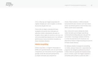 Insights 2017 Próxima Geração de Consumidores 27
como o Dig-Log, que engaja a população de
regiões atingidas por neve no Japão na retirada
do excesso de gelo das ruas.
Trata-se de um objeto conectado (IoT) que,
acoplado a uma pá de neve, envia para um
aplicativo mobile o desempenho de quem se
propõe a retirar o gelo do caminho e, com isso, cria
uma comunidade que disputa entre si as melhores
performances e busca excelentes resultados ou
busca resultados elevados.
Mobile storytelling
Embora seja óbvio, o insight foi destacado no
SXSW como grande desafio, uma vez que muitas
companhias com marcas de consumo igualmente
grandes ainda não possuem planejamento
e criação orientadas para dispositivos
móveis. Neste contexto, o vídeo produzido
exclusivamente para celulares com duas faixas
pretas nas laterais aparece como formato mais
efetivo, porém pouco explorado.
Aqui, conta como nunca a adoção de ampla
análise de dados para entregar experiências
contextualmente adequadas para cada perfil de
consumidor. A tecnologia invisível transforma
o contato de uma marca com as pessoas nos
dispositivos móveis e integra branding ao social em
formatos visuais diversos.
Em debates voltados à inovação do storytelling
no mobile, startups mostraram a capacidade dos
programas de inteligência artificial em produzir
e editar vídeos em questões de impressionantes
poucos minutos, a partir de imagens captadas e
concedidas pelos próprios usuários da rede. •
 