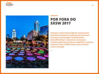 28
POR FORA DO
SXSW 2017
Passada a euforia da jornada de conhecimento
do festival, empresas e profissionais aterrissam
conceitos e provocações. No fechamento
deste White Paper, colocamos uma lupa na
transformação que já está em andamento, inclusive
no Brasil, e que o SXSW reforça como caminho
rumo à inovação
―
 