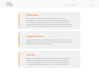 Por Fora do SXSW 2017 29
Transformação
O movimento de mudança é inevitável e a inovação das empresas vem da
disponibilidade em se adaptar e adotar modelos e tecnologias que já alteram de
forma acelerada as formas de gerir, criar, comunicar e conectar. Essa deve ser a
orientação das companhias e as áreas de Marketing e Tecnologia, atuando juntas e
extraindo o melhor da diversidade, podem liderar com sucesso essa transformação.
Velocidade
Da ampla análise de dados à segmentação de audiência, passando pela melhor
gestão de canais, velocidade na distribuição de conteúdo e no atendimento aos
consumidores, a inteligência artificial turbina a capacidade de empresas e seus
profissionais em surpreender as pessoas e impactar o mundo de forma positiva.
Inteligência Artificial
Enquanto cresce de forma exponencial a capacidade dos sistemas em desenvolver
atividades humanas, cresce também a utilização da inteligência artificial para entregar
experiências mais significativas para as pessoas.
 