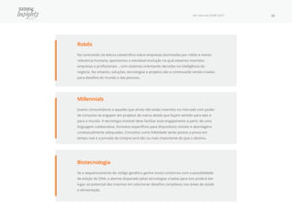 Por Fora do SXSW 2017 30
Robôs
Na contramão da leitura catastrófica sobre empresas dominadas por robôs e menor
relevância humana, apontamos a inevitável evolução na qual estamos inseridos -
empresas e profissionais -, com sistemas orientando decisões na inteligência do
negócio. No entanto, soluções, tecnologias e projetos são e continuarão sendo criados
para desafios do mundo e das pessoas.
Biotecnologia
Se o sequenciamento do código genético ganha novos contornos com a possibilidade
de edição do DNA, o alarme disparado pelas tecnologias criadas para isso poderá dar
lugar ao potencial das mesmas em solucionar desafios complexos nas áreas de saúde
e alimentação.
Millennials
Jovens consumidores e aqueles que ainda não estão inseridos no mercado com poder
de consumo se engajam em projetos de marca desde que façam sentido para eles e
para o mundo. A tecnologia invisível deve facilitar esse engajamento a partir de uma
linguagem colaborativa, formatos específicos para dispositivos móveis e abordagens
contextualmente adequadas. Conceitos como fidelidade serão postos a prova em
tempo real e a jornada de compra será tão ou mais importante do que o destino.
 