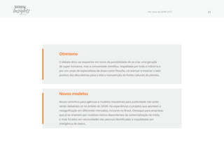 Por Fora do SXSW 2017 31
Otimismo
O debate ético vai esquentar em torno da possibilidade de se criar uma geração
de super humanos, mas a comunidade científica, respaldada por toda a indústria e
por um corpo de especialistas de áreas como filosofia, irá avançar e mostrar o lado
positivo das descobertas para a vida e manutenção de fontes naturais do planeta.
Novos modelos
Novos caminhos para agências e modelos inovadores para publicidade não estão
sendo debatidos só no âmbito do SXSW. Há experiências e projetos que apontam a
ressignificação em diferentes mercados, inclusive no Brasil. Destaque para empresas
que já se orientam por modelos menos dependentes da comercialização de mídia
e mais focados em necessidades das pessoas identificadas e respaldadas por
inteligência de dados.
 
