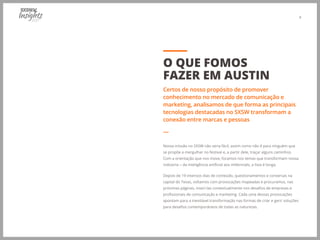 4
Nossa missão no SXSW não seria fácil, assim como não é para ninguém que
se propõe a mergulhar no festival e, a partir dele, traçar alguns caminhos.
Com a orientação que nos move, focamos nos temas que transformam nossa
indústria − da inteligência artificial aos millennials, a lista é longa.
Depois de 19 intensos dias de conteúdo, questionamentos e conversas na
capital do Texas, voltamos com provocações mapeadas e procuramos, nas
próximas páginas, inseri-las contextualmente nos desafios de empresas e
profissionais de comunicação e marketing. Cada uma dessas provocações
apontam para a inevitável transformação nas formas de criar e gerir soluções
para desafios contemporâneos de todas as naturezas.
O QUE FOMOS
FAZER EM AUSTIN
Certos de nosso propósito de promover
conhecimento no mercado de comunicação e
marketing, analisamos de que forma as principais
tecnologias destacadas no SXSW transformam a
conexão entre marcas e pessoas
―
 