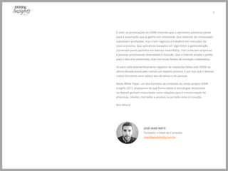 5
E mais: as provocações do SXSW mostram que o alarmismo passional perde
para a automação que já ganha tom emocional. Que sistemas de computador
substituem profissões, mas criam negócios e trabalhos em mercados da
nova economia. Que aplicativos baseados em algoritmos e geolocalização
convertem pares perfeitos em eternos insatisfeitos, mas conectam empresas
e pessoas promovendo diversidade e inclusão. Que a internet amplia a janela
para o discurso extremista, mas cria novas fontes de inovação colaborativa.
Se para cada desmembramento negativo de revelações feitas pelo SXSW na
última década existe pelo menos um aspecto positivo, é por isso que o festival
cresce formando uma caótica teia de temas e de pessoas.
Neste White Paper, um dos formatos de conteúdo do nosso projeto SXSW
Insights 2017, analisamos de que forma ideias e tecnologias destacadas
no festival ganham maturidade como soluções para a transformação de
empresas, cidades, mercados e pessoas na jornada rumo à inovação.
Boa leitura!
JOSÉ SAAD NETO
Fundador e Head de Conteúdo
saad@goadmedia.com.br
 