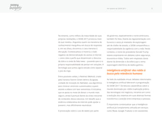 Por dentro do SXSW 2017 7
No entanto, como reflexo da maturidade de suas
próprias revelações, o SXSW 2017 provocou mais
do que revelou. Angustiou quem na maratona de
conhecimento mergulhou em busca de respostas
e, em vez disso, encontrou o caos inerente à
disrupção. Contextualizou e mostrou o lado
negativo da democratização do acesso à internet
− como sites e perfis que disseminam o discurso
de ódio e a onda de fake news − puxando para si a
própria responsabilidade de pensar em soluções. A
tecnologia que juntou agora estuda como separar
o joio do trigo.
Entre possíveis saídas, o Redirect Method, criado
pela iraniana Yasmin Green dentro da Jigsaw,
unidade de inovação do Alphabet, usa algoritmos
para mostrar anúncios customizados a quem
assiste a vídeos com teor extremista. A iniciativa,
que se apoia no mote de deixar o mundo mais
seguro, ainda é pontual diante da onda crescente
de conteúdos dessa natureza. Um desafio que a
essência colaborativa da internet pode ajudar a
prevenir, mas dificilmente neutralizar.
A provocação sobre o uso de dados por parte
de governos, especialmente o norte-americano,
também foi feita. Diante da regulamentação com
buracos e casos já revelados de espionagem
até de chefes de estado, o SXSW compartilhou a
responsabilidade da vigilância com a rede. Neste
contexto, o nome do presidente Donald Trump
esteve onipresente em debates sobre segurança,
economia e mídia. Todos sem respostas claras
diante da dimensão e da esfera que o tema
espionagem eletrônica de dados ganhou.
Inteligência artificial: dos robôs à
busca pela relevância humana
Ao lado da realidade virtual, debates relacionados
à inteligência artificial lideraram a programação
do SXSW 2017. De leituras catastróficas sobre o
mundo dominado por robôs à aplicação prática
das tecnologias nos negócios, miramos em como
a evolução dos sistemas em suas diversas formas
transforma a conexão entre empresas e pessoas.
É importante contextualizar que a inteligência
artificial já é amplamente utilizada em serviços
como Waze, Google Tradutor e em assistentes
 