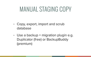 MANUAL STAGING COPY
• Copy, export, import and scrub
database
• Use a backup + migration plugin e.g.
Duplicator (free) or BackupBuddy
(premium)
 