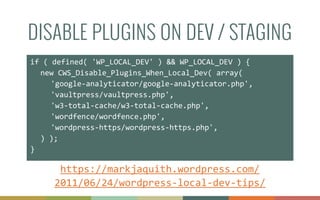 DISABLE PLUGINS ON DEV / STAGING
if	
  (	
  defined(	
  'WP_LOCAL_DEV'	
  )	
  &&	
  WP_LOCAL_DEV	
  )	
  {	
  
	
   new	
  CWS_Disable_Plugins_When_Local_Dev(	
  array(	
  	
  
	
   	
   'google-­‐analyticator/google-­‐analyticator.php',	
  
	
   	
   'vaultpress/vaultpress.php',	
  
	
   	
   'w3-­‐total-­‐cache/w3-­‐total-­‐cache.php',	
  
	
   	
   'wordfence/wordfence.php',	
  
	
   	
   'wordpress-­‐https/wordpress-­‐https.php',	
  
	
   )	
  );	
  
}
https://markjaquith.wordpress.com/
2011/06/24/wordpress-­‐local-­‐dev-­‐tips/
 