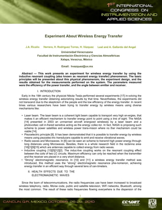  
1 
Experiment About Wireless Energy Transfer
J.A. Ricaño Herrera, H. Rodríguez Torres, H. Vázquez Leal and A. Gallardo del Angel
Universidad Veracruzana
Facultad de Instrumentación Electrónica y Ciencias Atmosféricas
Xalapa, Veracruz, México
Email: hvazquez@uv.mx
Abstract — This work presents an experiment for wireless energy transfer by using the
inductive resonant coupling (also known as resonant energy transfer) phenomenon. The basic
principles will be presented about this physical phenomenom, the experiment design, and the
results obtained for the measurements performed on the system. The parameters measured
were the efficiency of the power transfer, and the angle between emitter and receiver.
I. INTRODUCTION
Early in the 19th century the physicist Nikola Tesla performed several experiments [17] in-volving the
wireless energy transfer obtaining astonishing results by that time. Nevertheless, the experiments did
not transcend due to the skepticism of the people and the low efficiency of the energy transfer. In recent
times various researchers have been trying to transfer energy by wireless means using diverse
mechanisms like:
• Laser beam. The laser beam is a coherent light beam capable to transport very high en-ergies, that
makes it an efficient mechanism to transfer energy point to point using a line of sight. The NASA
[14] presented in 2003 an unmanned aircraft energized wirelessly by a laser beam and a
photovoltaic cell in-frared sensitive acting as the energy collec-tor. In fact, NASA is proposing such
scheme to power satellites and wireless power trans-mision where no ther mechanism could be
viable [14].
• Piezoelectric principle [8]. It has been demonstrated that it is possible to transfer energy by wireless
means using piezoelec-tric transducers capable to emit and receive vibrational waves.
• Radio waves and Microwaves. In [6] can be seen an scheme to transmit high power energy through
long distances using Microwaves. Besides, there is a whole research field in the rectenna area
[16][1][9][15] which are antennas capable to collect energy from radio waves.
• Inductive coupling [13][5][12][2]. The induc-tive coupling works on the resonant coupling effect
between the coils of two LC circuits. Maximum efficiency can only be reached when the transmitter
and the receiver are placed in a very short distance.
• ”Strong” electromagnetic resonance. In [10] and [11] a wireless energy transfer method was
introduced, this method uses the ”strong” electromagnetic resonance phe-nomenon, achieving
energy transfer in an efficient way through several tens of cen-timeters.
II. HEALTH EFFECTS DUE TO THE
ELECTROMAGNETIC WAVES
Since the loom of telecommunications, the radio frequencies use have been increased to broadcast
wireless telephony, radio, Morse code, public and satellite television, WiFi networks, Bluetooth, among
the most common. The result of these radio frequencies flowing everywhere is the dispersion of the
 