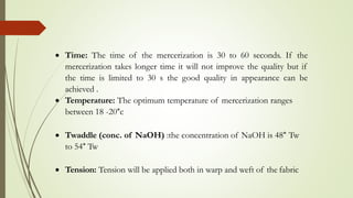  Time: The time of the mercerization is 30 to 60 seconds. If the
mercerization takes longer time it will not improve the quality but if
the time is limited to 30 s the good quality in appearance can be
achieved .
 Temperature: The optimum temperature of mercerization ranges
between 18 -20°c
 Twaddle (conc. of NaOH) :the concentration of NaOH is 48° Tw
to 54° Tw
 Tension: Tension will be applied both in warp and weft of the fabric
 
