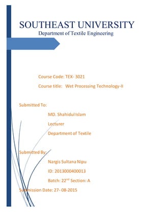SOUTHEAST UNIVERSITY
Department of Textile Engineering
Course Code: TEX- 3021
Course title: Wet Processing Technology-II
Submitted To:
MD. ShahidulIslam
Lecturer
Department of Textile
Submitted By:
Nargis SultanaNipu
ID: 2013000400013
Batch: 22nd
Section: A
Submission Date: 27- 08-2015
 