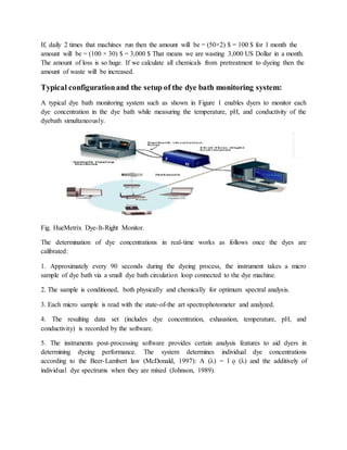 If, daily 2 times that machines run then the amount will be = (50×2) $ = 100 $ for 1 month the
amount will be = (100 × 30) $ = 3,000 $ That means we are wasting 3,000 US Dollar in a month.
The amount of loss is so huge. If we calculate all chemicals from pretreatment to dyeing then the
amount of waste will be increased.
Typical configurationand the setup of the dye bath monitoring system:
A typical dye bath monitoring system such as shown in Figure 1 enables dyers to monitor each
dye concentration in the dye bath while measuring the temperature, pH, and conductivity of the
dyebath simultaneously.
Fig. HueMetrix Dye-It-Right Monitor.
The determination of dye concentrations in real-time works as follows once the dyes are
calibrated:
1. Approximately every 90 seconds during the dyeing process, the instrument takes a micro
sample of dye bath via a small dye bath circulation loop connected to the dye machine.
2. The sample is conditioned, both physically and chemically for optimum spectral analysis.
3. Each micro sample is read with the state-of-the art spectrophotometer and analyzed.
4. The resulting data set (includes dye concentration, exhaustion, temperature, pH, and
conductivity) is recorded by the software.
5. The instruments post-processing software provides certain analysis features to aid dyers in
determining dyeing performance. The system determines individual dye concentrations
according to the Beer-Lambert law (McDonald, 1997): A (λ) = l ǫ (λ) and the additively of
individual dye spectrums when they are mixed (Johnson, 1989).
 