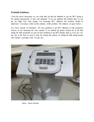 Probable Solutions:
From the above discussions we can easily find out that the limitation to get the RFT dyeing is
the manual measurement of dyes and chemicals. If we can minimize this problem then we can
get the Right First Time dyeing. For increasing RFT efficiency this problem should be
minimized. I am trying to find out the solutions of this problem. The solutions are given below---
Use Exact Amount of Chemicals: We face problems to get RFT efficiency in bulk production
because of not measuring the exact amount. If we indicate the proper amount use in lab then
during the bulk production we may not face problems to get RFT Dyeing. Such as, if we use 1.01
gm. dye in lab then we need to write the exactly that amount. So during the bulk dyeing people
will calculate according to the 1.01 gm. dye.
Figure: Pipette Machine
 
