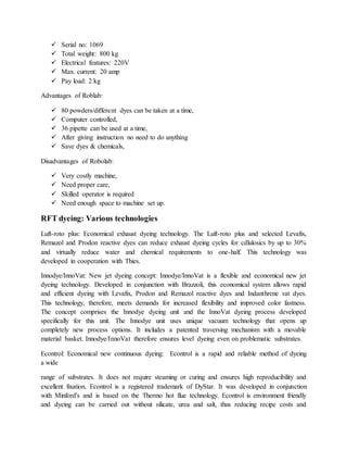  Serial no: 1069
 Total weight: 800 kg
 Electrical features: 220V
 Max. current: 20 amp
 Pay load: 2 kg
Advantages of Roblab:
 80 powders/different dyes can be taken at a time,
 Computer controlled,
 36 pipette can be used at a time,
 After giving instruction no need to do anything
 Save dyes & chemicals,
Disadvantages of Robolab:
 Very costly machine,
 Need proper care,
 Skilled operator is required
 Need enough space to machine set up.
RFT dyeing: Various technologies
Luft-roto plus: Economical exhaust dyeing technology. The Luft-roto plus and selected Levafix,
Remazol and Prodon reactive dyes can reduce exhaust dyeing cycles for cdlulosics by up to 30%
and virtually reduce water and chemical requirements to one-half. This technology was
developed in cooperation with Thies.
Innodye/InnoVat: New jet dyeing concept: Innodye/InnoVat is a flexible and economical new jet
dyeing technology. Developed in conjunction with Brazzoli, this economical system allows rapid
and efficient dyeing with Levafix, Prodon and Remazol reactive dyes and Indanthrene vat dyes.
This technology, therefore, meets demands for increased flexibility and improved color fastness.
The concept comprises the Innodye dyeing unit and the InnoVat dyeing process developed
specifically for this unit. The Innodye unit uses unique vacuum technology that opens up
completely new process options. It includes a patented traversing mechanism with a movable
material basket. Innodye/InnoVat therefore ensures level dyeing even on problematic substrates.
Econtrol: Economical new continuous dyeing: Econtrol is a rapid and reliable method of dyeing
a wide
range of substrates. It does not require steaming or curing and ensures high reproducibility and
excellent fixation. Econtrol is a registered trademark of DyStar. It was developed in conjunction
with Minford's and is based on the Thermo hot flue technology. Econtrol is environment friendly
and dyeing can be carried out without silicate, urea and salt, thus reducing recipe costs and
 