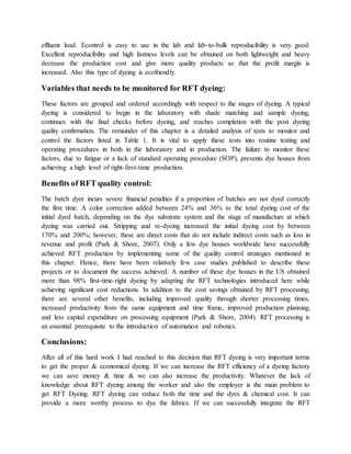 effluent load. Econtrol is easy to use in the lab and lab-to-bulk reproducibility is very good.
Excellent reproducibility and high fastness levels can be obtained on both lightweight and heavy
decrease the production cost and give more quality products so that the profit margin is
increased. Also this type of dyeing is ecofriendly.
Variables that needs to be monitored for RFT dyeing:
These factors are grouped and ordered accordingly with respect to the stages of dyeing. A typical
dyeing is considered to begin in the laboratory with shade matching and sample dyeing,
continues with the final checks before dyeing, and reaches completion with the post dyeing
quality confirmation. The remainder of this chapter is a detailed analysis of tests to monitor and
control the factors listed in Table 1. It is vital to apply these tests into routine testing and
operating procedures in both in the laboratory and in production. The failure to monitor these
factors, due to fatigue or a lack of standard operating procedure (SOP), prevents dye houses from
achieving a high level of right-first-time production.
Benefits of RFT quality control:
The batch dyer incurs severe financial penalties if a proportion of batches are not dyed correctly
the first time. A color correction added between 24% and 36% to the total dyeing cost of the
initial dyed batch, depending on the dye substrate system and the stage of manufacture at which
dyeing was carried out. Stripping and re-dyeing increased the initial dyeing cost by between
170% and 200%; however, these are direct costs that do not include indirect costs such as loss in
revenue and profit (Park & Shore, 2007). Only a few dye houses worldwide have successfully
achieved RFT production by implementing some of the quality control strategies mentioned in
this chapter. Hence, there have been relatively few case studies published to describe these
projects or to document the success achieved. A number of these dye houses in the US obtained
more than 98% first-time-right dyeing by adapting the RFT technologies introduced here while
achieving significant cost reductions. In addition to the cost savings obtained by RFT processing,
there are several other benefits, including improved quality through shorter processing times,
increased productivity from the same equipment and time frame, improved production planning,
and less capital expenditure on processing equipment (Park & Shore, 2004). RFT processing is
an essential prerequisite to the introduction of automation and robotics.
Conclusions:
After all of this hard work I had reached to this decision that RFT dyeing is very important terms
to get the proper & economical dyeing. If we can increase the RFT efficiency of a dyeing factory
we can save money & time & we can also increase the productivity. Whatever the lack of
knowledge about RFT dyeing among the worker and also the employer is the main problem to
get RFT Dyeing. RFT dyeing can reduce both the time and the dyes & chemical cost. It can
provide a more worthy process to dye the fabrics. If we can successfully integrate the RFT
 