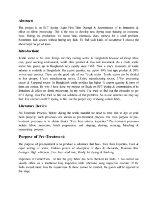 Abstract:
This project is on RFT dyeing (Right First Time Dyeing) & determination of its limitations &
effect on fabric processing. This is the way to develop new dyeing issue thinking on economic
issue. During the production, we waste time, chemicals, dyes, moneys for a small problem.
Sometimes fault occurs without having any fault. To find such kinds of occurrence I choose the
above topic to get of loses.
Introduction:
Textile sector is the main foreign currency earning sector in Bangladesh because of cheap labor
cost, good working environment, world class product & also safe investment. As a result, textile
sector has grown up in Bangladesh very rapidly since 1985. Now a day’s thousands of textile
industry is available in Bangladesh. On export quantity, we export 80% knit type product & 20%
woven type product. These are the good side of our Textile sector. Textile sector can be divided
in four groups, 1.Yarn manufacturing sector, 2.Fabric manufacturing sector, 3.Wet processing
sector & 4.apparel sector. In Bangladesh textile product has higher % export quantity & most of
them are cotton, for why I have done my project on Study on RFT dyeing & determination of its
limitations & effect on fabric processing. In my work I’ve tried to find out the obstacles to get
RFT dyeing, then I’ve tried to find out solutions of that problems. So in one sentence we may say
that: It is a report on RFT dyeing to find out the proper way of dyeing cotton fabric.
Literature Review
Pre-Treatment Process: Before dyeing the textile material we need to treat that to dye or print
them properly; such processes are known as pre-treatment process. The main purpose of pre-
treatment processes is to obtain fabrics “Free from exterior impurities.” Pre-treatment processes
include fabric inspection, batch preparation, and singeing, desiring, scouring, bleaching &
mercerizing process.
Purpose of Pre-Treatment:
The purpose of pre-treatment is to produce a substance that has-- Free from impurities, Even &
rapid wetting of water, Uniform power of absorption of dyes & chemicals, Minimum fibre
damages, High whiteness, Free from seed husk, Ready for dyeing & finishing.
Inspection of Fabric/Yarn: At first the grey fabric has been checked for faults. It has carried out
visually either on a traditional long inspection table otherwise using inspection machine. If the
faults exceed more than the requirement & those cannot be mended, the goods will be rejected at
this stage.
 