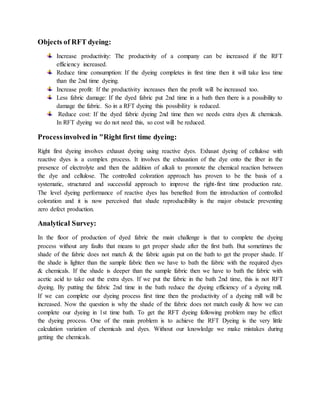 Objects of RFT dyeing:
Increase productivity: The productivity of a company can be increased if the RFT
efficiency increased.
Reduce time consumption: If the dyeing completes in first time then it will take less time
than the 2nd time dyeing.
Increase profit: If the productivity increases then the profit will be increased too.
Less fabric damage: If the dyed fabric put 2nd time in a bath then there is a possibility to
damage the fabric. So in a RFT dyeing this possibility is reduced.
Reduce cost: If the dyed fabric dyeing 2nd time then we needs extra dyes & chemicals.
In RFT dyeing we do not need this, so cost will be reduced.
Processinvolved in "Right first time dyeing:
Right first dyeing involves exhaust dyeing using reactive dyes. Exhaust dyeing of cellulose with
reactive dyes is a complex process. It involves the exhaustion of the dye onto the fiber in the
presence of electrolyte and then the addition of alkali to promote the chemical reaction between
the dye and cellulose. The controlled coloration approach has proven to be the basis of a
systematic, structured and successful approach to improve the right-first time production rate.
The level dyeing performance of reactive dyes has benefited from the introduction of controlled
coloration and it is now perceived that shade reproducibility is the major obstacle preventing
zero defect production.
Analytical Survey:
In the floor of production of dyed fabric the main challenge is that to complete the dyeing
process without any faults that means to get proper shade after the first bath. But sometimes the
shade of the fabric does not match & the fabric again put on the bath to get the proper shade. If
the shade is lighter than the sample fabric then we have to bath the fabric with the required dyes
& chemicals. If the shade is deeper than the sample fabric then we have to bath the fabric with
acetic acid to take out the extra dyes. If we put the fabric in the bath 2nd time, this is not RFT
dyeing. By putting the fabric 2nd time in the bath reduce the dyeing efficiency of a dyeing mill.
If we can complete our dyeing process first time then the productivity of a dyeing mill will be
increased. Now the question is why the shade of the fabric does not match easily & how we can
complete our dyeing in 1st time bath. To get the RFT dyeing following problem may be effect
the dyeing process. One of the main problem is to achieve the RFT Dyeing is the very little
calculation variation of chemicals and dyes. Without our knowledge we make mistakes during
getting the chemicals.
 