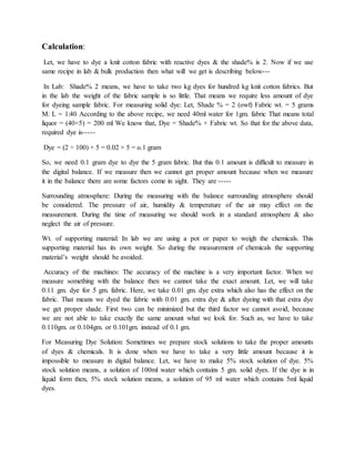 Calculation:
Let, we have to dye a knit cotton fabric with reactive dyes & the shade% is 2. Now if we use
same recipe in lab & bulk production then what will we get is describing below---
In Lab: Shade% 2 means, we have to take two kg dyes for hundred kg knit cotton fabrics. But
in the lab the weight of the fabric sample is so little. That means we require less amount of dye
for dyeing sample fabric. For measuring solid dye: Let, Shade % = 2 (owf) Fabric wt. = 5 grams
M: L = 1:40 According to the above recipe, we need 40ml water for 1gm. fabric That means total
liquor = (40×5) = 200 ml We know that, Dye = Shade% × Fabric wt. So that for the above data,
required dye is-----
Dye = (2 ÷ 100) × 5 = 0.02 × 5 = o.1 gram
So, we need 0.1 gram dye to dye the 5 gram fabric. But this 0.1 amount is difficult to measure in
the digital balance. If we measure then we cannot get proper amount because when we measure
it in the balance there are some factors come in sight. They are -----
Surrounding atmosphere: During the measuring with the balance surrounding atmosphere should
be considered. The pressure of air, humidity & temperature of the air may effect on the
measurement. During the time of measuring we should work in a standard atmosphere & also
neglect the air of pressure.
Wt. of supporting material: In lab we are using a pot or paper to weigh the chemicals. This
supporting material has its own weight. So during the measurement of chemicals the supporting
material’s weight should be avoided.
Accuracy of the machines: The accuracy of the machine is a very important factor. When we
measure something with the balance then we cannot take the exact amount. Let, we will take
0.11 gm. dye for 5 gm. fabric. Here, we take 0.01 gm. dye extra which also has the effect on the
fabric. That means we dyed the fabric with 0.01 gm. extra dye & after dyeing with that extra dye
we get proper shade. First two can be minimized but the third factor we cannot avoid, because
we are not able to take exactly the same amount what we look for. Such as, we have to take
0.110gm. or 0.104gm. or 0.101gm. instead of 0.1 gm.
For Measuring Dye Solution: Sometimes we prepare stock solutions to take the proper amounts
of dyes & chemicals. It is done when we have to take a very little amount because it is
impossible to measure in digital balance. Let, we have to make 5% stock solution of dye. 5%
stock solution means, a solution of 100ml water which contains 5 gm. solid dyes. If the dye is in
liquid form then, 5% stock solution means, a solution of 95 ml water which contains 5ml liquid
dyes.
 